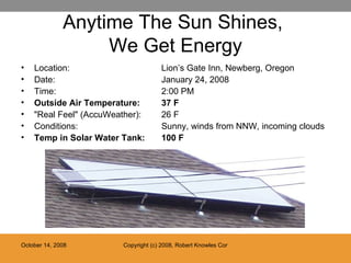 Anytime The Sun Shines,  We Get Energy Location:  Lion’s Gate Inn, Newberg, Oregon Date:  January 24, 2008 Time: 2:00 PM Outside Air Temperature: 37 F "Real Feel" (AccuWeather):  26 F Conditions:  Sunny, winds from NNW, incoming clouds Temp in Solar Water Tank:  100 F 