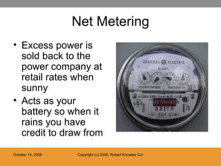 Net Metering Excess power is sold back to the power company at retail rates when sunny Acts as your battery so when it rains you have credit to draw from 