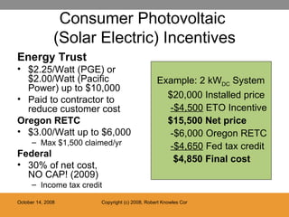 Consumer Photovoltaic  (Solar Electric) Incentives Energy Trust $2.25/Watt (PGE) or $2.00/Watt (Pacific Power) up to $10,000 Paid to contractor to reduce customer cost Oregon RETC $3.00/Watt up to $6,000 Max $1,500 claimed/yr Federal 30% of net cost,  NO CAP! (2009) Income tax credit Example: 2 kW DC  System $20,000 Installed price   -$4,500  ETO Incentive $15,500 Net price     -$6,000 Oregon RETC   -$4,650  Fed tax credit   $4,850 Final cost 