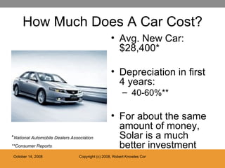 How Much Does A Car Cost? Avg. New Car: $28,400* Depreciation in first 4 years: 40-60%** For about the same amount of money, Solar is a much better investment * National Automobile Dealers Association **Consumer Reports 