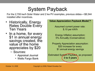 System Payback Historically, Energy Rates Double Every Ten Years In a home, for every $1 in annual energy savings created, the value of the home appreciates by $20 Sources:  Appraisal Journal Wells Fargo Bank Value Appreciation Payback Model™ Assumed current power rate:  $.10 per kW/h Energy Inflation assumption: 5% Annually (Conservative) Property Appreciation assumption: $20 increase for every  $1 annual energy savings Estimated System Payback, as proposed: 3 to 5 years For the 2,700 kw/h Solar Water and 2 kw PV examples, previous slides--~$8,544 installed after incentives. 