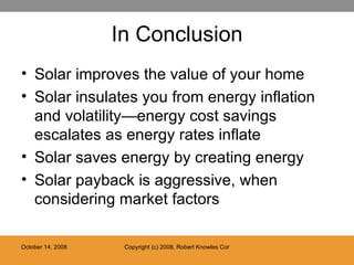 In Conclusion Solar improves the value of your home Solar insulates you from energy inflation and volatility—energy cost savings escalates as energy rates inflate Solar saves energy by creating energy Solar payback is aggressive, when considering market factors 