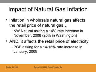 Impact of Natural Gas Inflation Inflation in wholesale natural gas affects the retail price of natural gas… NW Natural asking a 14% rate increase in November, 2008 (20% in Washington) AND, it affects the retail price of electricity PGE asking for a 14-15% rate increase in January, 2009 