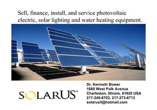 Sell, finance, install, and service photovoltaic
electric, solar lighting and water heating equipment.




                             Dr. Kenneth Bower
                             1680 West Polk Avenue
                             Charleston, Illinois, 61920 USA
                             217-348-6703, 217-273-6713
                             solarusil@hotmail.com
 
