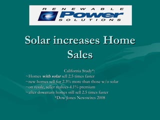 Solar increases Home Sales California Study*:  ~Homes  with solar  sell 2.5 times faster ~new homes sell for 2.3% more than those w/o solar ~on resale, seller realizes 4.1% premium ~after downturn homes still sell 2.5 times faster *Dow Jones Newswires 2008 