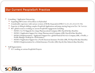 Our Current PeopleSoft Practice Consulting / Application Outsourcing Expanding ERP Center of Excellence in Hyderabad Considerable experience with various versions of HCM, Financials & EPM (7.5, 8.3, 8.4, 8.8, 8.9, 9.0) Expertise in lifting & shifting complex PeopleSoft Applications and jump-starting long term Tier 2 & 3 service 80+ global resources working on current PeopleSoft engagements including: HCM 8.3 to 9.0 Upgrade for a large Pharmaceutical Company (HR, Payroll & Base Benefits) HCM 8.3 Application Support for a large Pharmaceutical Company ((HR, Payroll & Base Benefits) HCM 8.8 Implementation / Application Support for a global Financial Services Company (HR, e-Profile, e-Profile Manager Desktop & e-Performance) HCM 8.9 Application Support for a North American Insurance Provider (HR, NA Payroll & Base Benefits) HCM 8.8 Implementation for a Global Insurance Provider (HR, Payroll, Ben Admin & Base Benefits) Staff Augmentation 42+ working on various PeopleSoft Projects 