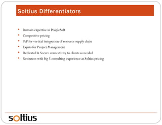 Soltius Differentiators Domain expertise in PeopleSoft Competitive pricing IAP for vertical integration of resource supply chain Expats for Project Management Dedicated & Secure connectivity to clients as needed Resources with big 5 consulting experience at Soltius pricing 