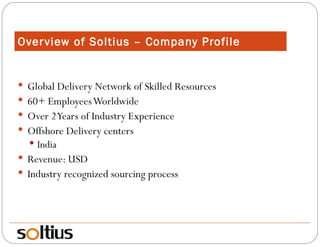 Overview of Soltius – Company Profile Global Delivery Network of Skilled Resources 60+ Employees Worldwide Over 2 Years of Industry Experience Offshore Delivery centers India Revenue: USD Industry recognized sourcing process 