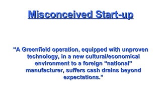 Misconceived Start-up “ A Greenfield operation, equipped with unproven technology, in a new cultural/economical environment to a foreign “national” manufacturer, suffers cash drains beyond expectations.” 