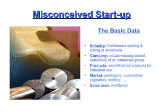 Misconceived Start-up The Basic Data Industry:  Continuous casting & rolling of Aluminum Company:  a Luxembourg based subsidiary of an American group Products :  semi-finished products for industrial use Market:  packaging, automotive, cigarettes, bottling, … Sales area:  worldwide 
