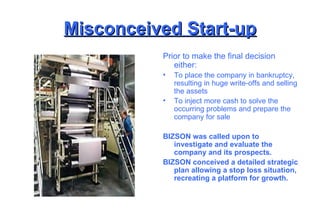 Misconceived Start-up Prior to make the final decision either: To place the company in bankruptcy, resulting in huge write-offs and selling the assets To inject more cash to solve the occurring problems and prepare the company for sale BIZSON was called upon to investigate and evaluate the company and its prospects. BIZSON conceived a detailed strategic plan allowing a stop loss situation, recreating a platform for growth. 