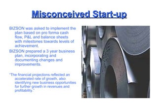 Misconceived Start-up BIZSON was asked to implement the plan based on pro forma cash flow, P&L and balance sheets with milestones towards levels of achievement. BIZSON prepared a 3 year business plan, incorporating and documenting changes and improvements. “ The financial projections reflected an accelerated rate of growth, also identifying new business opportunities for further growth in revenues and profitability.” 