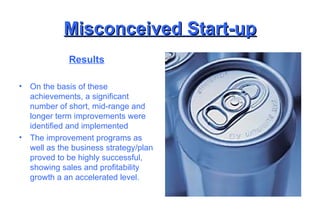 Misconceived Start-up Results On the basis of these achievements, a significant number of short, mid-range and longer term improvements were identified and implemented The improvement programs as well as the business strategy/plan proved to be highly successful, showing sales and profitability growth a an accelerated level. 