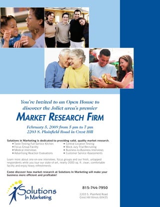 You’re Invited to an Open House to
            discover the Joliet area’s premier

       Market research FirM
                February 5, 2009 from 5 pm to 7 pm
                2203 S. Plainfield Road in Crest Hill

Solutions in Marketing is dedicated to providing valid, quality market research.
	   •	Taste-Testing	Full-Service	Kitchen	   •	Central	Location	Testing
	   •	Focus	Group	Facility	                 •	Mock	Jury	Trial	Recruiting	
	   •	Medical	Interviews	                   •	Business-to-Business	Interviews
	   •	Advertising	Reaction	Evaluations	     •	Customer	Service	Assessments

Learn	more	about	one-on-one	interviews,	focus	groups	and	our	fresh,	untapped	
respondents	while	you	tour	our	state-of-art,	nearly-2000	sq.	ft.	clean,	comfortable	
facility	and	enjoy	heavy	refreshments.	

Come discover how market research at Solutions In Marketing will make your
business more efficient and profitable!



                                                                815-744-7950
                                                             2203	S.	Plainfield	Road
                                                             Crest	Hill	Illinois	60435
 