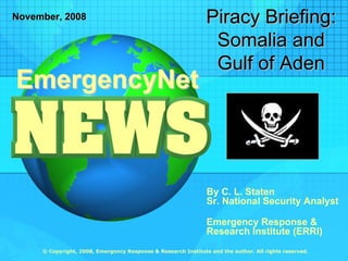 Piracy Briefing:
November, 2008

                                                                Somalia and
                                                                Gulf of Aden
EmergencyNet



                                                               By C. L. Staten
                                                               Sr. National Security Analyst

                                                               Emergency Response &
                                                               Research Institute (ERRI)
     © Copyright, 2008, Emergency Response & Research Institute and the author. All rights reserved.
 