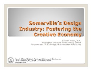 Somerville’s Design
     Industry: Fostering the
          Creative Economy
                                                    Lauren Nicoll, M.A.
                               Rappaport Institute Public Policy Fellow
                      Department of Sociology, Northeastern University




Mayor’s Office of Strategic Planning and Community Development
City of Somerville, MA, Joseph A. Curtatone, Mayor
December 2008
 