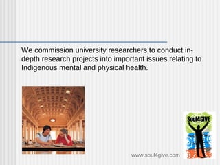 We   commission university researchers to conduct in-depth research projects into important issues relating to Indigenous mental and physical health.  www.soul4give.com 