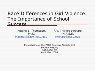 Race Differences in Girl Violence:
The Importance of School
Success
    Maxine S. Thompson,            R.V. Thivierge-Rikard,
           Ph.D.                          M.A.S.S.
   Maxinet@sasw.ncsu.edu            rvrikard@ncsu.edu


         Presentation at the 2008 Southern Sociological
                         Society Meeting
                          Richmond, VA
                         April 10th, 2008
 