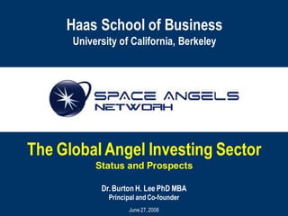 Haas School of Business
      University of California, Berkeley




The Global Angel Investing Sector
           Status and Prospects

            Dr. Burton H. Lee PhD MBA
              Principal and Co-founder
                    June 27, 2008
 