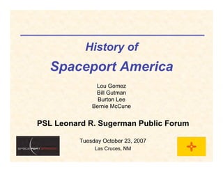 History of
   Spaceport America
               Lou Gomez
               Bill Gutman
                Burton Lee
              Bernie McCune


PSL Leonard R. Sugerman Public Forum

          Tuesday October 23, 2007
               Las Cruces, NM
 