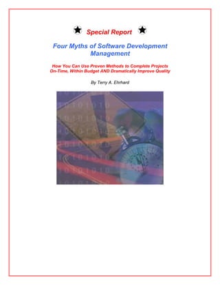 Special Report

 Four Myths of Software Development
            Management
 How You Can Use Proven Methods to Complete Projects
On-Time, Within Budget AND Dramatically Improve Quality

                  By Terry A. Ehrhard
 