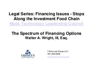 Legal Series: Financing Issues - Stops
  Along the Investment Food Chain
Mass Technology Leadership Council

 The Spectrum of Financing Options
        Walter A. Wright, III, Esq.


                      Trinity Law Group LLC
                      781.329.0008
                      wwright@trinitylg.com
 