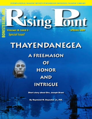 INTERNATIONAL MASONIC REVIEW PUBLISHED BY BONISTEEL MASONIC LIBRARY
BONISTEELML.ORG




                  Volume 18. Issue 2 •                                    • SPRING 2009

                   Special Issue!


                     THAYENDANEGEA
                                    A FREEMASON
                                                  OF
                                            HONOR
                                               AND
                                          INTRIGUE
                                    Short story about Bro. Joseph Brant


                                     By Raymond W. Doyscher Jr., P.M.




                                                                                           
 