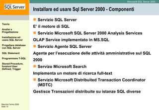 Installare ed usare Sql Server 2000 - Componenti Servizio SQL Server E’ il motore di SQL  Servizio Microsoft SQL Server 2000 Analysis Services OLAP Service implementato in MS.SQL  Servizio Agente SQL Server Agente per l’esecuzione delle attività amministrative sul SQL 2000  Servizo Microsoft Search Implementa un motore di ricerca full-text  Servizio Microsoft Distribuited Transaction Coordinator (MDTC) Gestisce Transazioni distribuite su istanze SQL diverse  