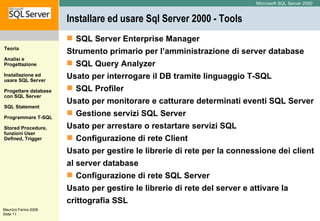 Installare ed usare Sql Server 2000 - Tools SQL Server Enterprise Manager Strumento primario per l’amministrazione di server database  SQL Query Analyzer Usato per interrogare il DB tramite linguaggio T-SQL  SQL Profiler Usato per monitorare e catturare determinati eventi SQL Server  Gestione servizi SQL Server Usato per arrestare o restartare servizi SQL  Configurazione di rete Client Usato per gestire le librerie di rete per la connessione dei client al server database  Configurazione di rete SQL Server Usato per gestire le librerie di rete del server e attivare la crittografia SSL  