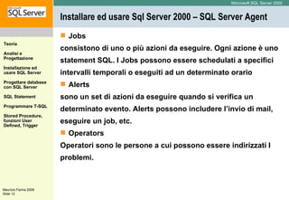 Installare ed usare Sql Server 2000 – SQL Server Agent Jobs consistono di uno o più azioni da eseguire. Ogni azione è uno statement SQL. I Jobs possono essere schedulati a specifici intervalli temporali o eseguiti ad un determinato orario Alerts sono un set di azioni da eseguire quando si verifica un  determinato evento.  Alerts possono includere l’invio di mail, eseguire un job, etc. Operators Operatori sono le persone a cui possono essere indirizzati I problemi.   