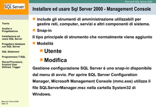 Installare ed usare Sql Server 2000 -  Management Console  include gli strumenti di amministrazione utilizzabili per gestire reti, computer, servizi e altri componenti di sistema. Snap-in Il tipo principale di strumento che normalmente viene aggiunto Modalità Utente Modifica Gestione configurazione SQL Server è uno snap-in disponibile dal menu di avvio. Per aprire SQL Server Configuration Manager, Microsoft Management Console (mmc.exe) utilizza il file SQLServerManager.msc nella cartella System32 di  Windows.  
