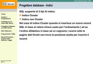 Progettare database - Indici SQL supporta di 2 tipi di indice: Indice Cluster Indice non Cluster Nel caso di indice Cluster quando si inserisce un nuovo record SQL in base al valore chiave usato per l’ordinamento ( ad es. l’ordine alfabetico in base ad un cognome ) scorre tutte le pagine dati finchè non trova la posizione esatta per inserire il record. 