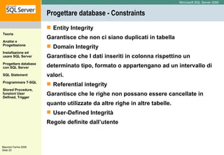 Progettare database - Constraints Entity Integrity Garantisce che non ci siano duplicati in tabella Domain Integrity  Garantisce che I dati inseriti in colonna rispettino un determinato tipo, formato o appartengano ad un intervallo di valori. Referential integrity  Garantisce che le righe non possano essere cancellate in  quanto utilizzate da altre righe in altre tabelle. User-Defined Integrità Regole definite dall’utente 