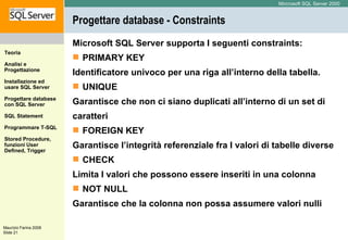 Progettare database - Constraints Microsoft SQL Server supporta I seguenti constraints: PRIMARY KEY Identificatore univoco per una riga all’interno della tabella. UNIQUE  Garantisce che non ci siano duplicati all’interno di un set di caratteri FOREIGN KEY Garantisce l’integrità referenziale fra I valori di tabelle diverse CHECK  Limita I valori che possono essere inseriti in una colonna NOT NULL Garantisce che la colonna non possa assumere valori nulli 
