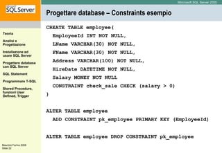 Progettare database – Constraints esempio CREATE TABLE employee(  EmployeeId INT NOT NULL,  LName VARCHAR(30) NOT NULL,  FName VARCHAR(30) NOT NULL,  Address VARCHAR(100) NOT NULL,  HireDate DATETIME NOT NULL,  Salary MONEY NOT NULL  CONSTRAINT check_sale CHECK (salary > 0) ) ALTER TABLE employee  ADD CONSTRAINT pk_employee PRIMARY KEY (EmployeeId) ALTER TABLE employee DROP CONSTRAINT pk_employee   
