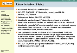 Ritirare i valori con il Select Assegnare il valore ad una variabile  SELECT DISTINCT * INTO #tabella_record_unici FROM tabella_con_duplicati Selezionare dati da ACCESS o EXCEL  Grazie alla parola chiave INTO possiamo clonare una tabella creandone una copia identica sia nella struttura che nei contenuti. Grazie alla clausola TOP possiamo definire con precisione il numero di righe ritornate da una SELECT. La clausola TOP può essere utilizzata in due modi, in valore assoluto: SQL Server ci fornisce numerose funzioni scalari che ritornano numerose informazioni sul database e sugli oggetti del database. L'istruzione SELECT anche in questo caso ci è utile per recuperare queste informazioni, come esempio esaminiamo e funzioni molto comuni come DB_NAME() e USER_NAME(). SELECT DB_NAME() AS [Nome database corrente], USER_NAME() AS [Nome username corrente] 