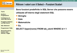 Ritirare i valori con il Select – Funzioni Scalari Sono funzioni predefinite in SQL Server che possono essere utilizzate all’interno degli statement SQL Stringhe Date Matematiche Ex. SELECT Upper(nome) FROM tab_utenti WHERE id = 1  