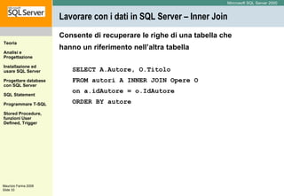 Lavorare con i dati in SQL Server – Inner Join Consente di recuperare le righe di una tabella che hanno un riferimento nell’altra tabella SELECT A.Autore, O.Titolo  FROM autori A INNER JOIN Opere O  on a.idAutore = o.IdAutore ORDER BY autore 