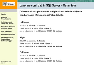 Lavorare con i dati in SQL Server – Outer Join Consente di recuperare tutte le righe di una tabella anche se non hanno un riferimento nell’altra tabella. Left Join SELECT A.Autore, O.Titolo  FROM autori A LEFT JOIN Opere O  on a.idAutore = o.IdAutore ORDER BY autore Right SELECT A.Autore, O.Titolo FROM autori A RIGHT JOIN Opere O  on a.idAutore = o.IdAutore ORDER BY Autore Full Join SELECT A.Autore, O.Titolo  FROM autori A FULL JOIN Opere O  on a.idAutore = o.IdAutore ORDER BY Autore 