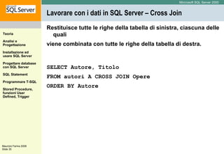 Lavorare con i dati in SQL Server – Cross Join Restituisce tutte le righe della tabella di sinistra, ciascuna delle quali viene combinata con tutte le righe della tabella di destra. SELECT Autore, Titolo  FROM autori A  CROSS JOIN Opere ORDER BY Autore 