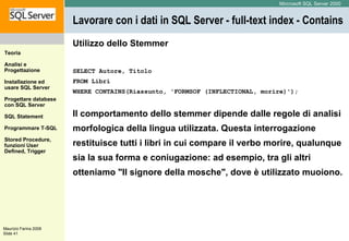 Lavorare con i dati in SQL Server - full-text index - Contains  Utilizzo dello Stemmer SELECT Autore, Titolo  FROM Libri  WHERE CONTAINS(Riassunto, 'FORMSOF (INFLECTIONAL, morire)'); Il comportamento dello stemmer dipende dalle regole di analisi morfologica della lingua utilizzata. Questa interrogazione restituisce tutti i libri in cui compare il verbo morire, qualunque sia la sua forma e coniugazione: ad esempio, tra gli altri otteniamo "Il signore della mosche", dove è utilizzato muoiono. 