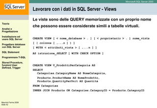 Lavorare con i dati in SQL Server - Views Le viste sono delle QUERY memorizzate con un proprio nome che possono essere considerate simili a tabelle virtuali.   CREATE VIEW [ < nome_ database  > . ] [ <  proprietario  > . ]  nome_vista   [ (  colonna  [ ,... n  ] ) ] [ WITH < attributi_vista > [ ,...n ] ] AS istruzione_ SELECT  [ WITH CHECK OPTION ]   CREATE VIEW V_ProdottiPerCategoria AS SELECT  Categories.CategoryName AS NomeCategoria, Products.ProductName AS NomeProdotto, Products.QuantityPerUnit AS Quantità FROM Categories INNER JOIN Products ON Categories.CategoryID = Products.CategoryID 