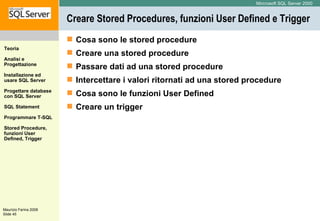 Creare Stored Procedures, funzioni User Defined e Trigger Cosa sono le stored procedure  Creare una stored procedure  Passare dati ad una stored procedure  Intercettare i valori ritornati ad una stored procedure  Cosa sono le funzioni User Defined  Creare un trigger 