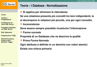 Teoria – I Database - Normalizzazione Si applica per eliminare le ridondanze Se una relazione presenta più concetti tra loro indipendenti, la si decompone in relazioni più piccole, una per ogni concetto. Inconsistenza Deve essere sempre possibile ricostruire l’informazione Forma normale Proprietà di un Database che ne descrive la qualità Prima Forma Normale Ogni attributo è definito in un dominio con valori atomici. Esiste una chiava primaria 
