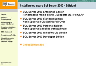 Installare ed usare Sql Server 2000 - Edizioni SQL Server 2000 Enterprise Edition  Per database medio-grandi .  Supporta OLTP e OLAP  SQL Server 2000 Standard Edition Non supporta il Clustering Fail-Over  SQL Server 2000 Personal Edition  Non supporta la replica transazionale  SQL Server 2000 Windows CE Edition  SQL Server 2000 Developer Edition ChoosEdition.doc 