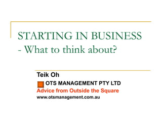 STARTING IN BUSINESS - What to think about? Teik Oh OTS MANAGEMENT PTY LTD Advice from Outside the Square www.otsmanagement.com.au 