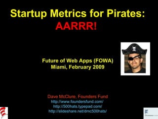Startup Metrics for Pirates: AARRR!  Future of Web Apps (FOWA) Miami, February 2009 Dave McClure, Founders Fund http://www.foundersfund.com/   http://500hats.typepad.com/ http://slideshare.net/dmc500hats/ 