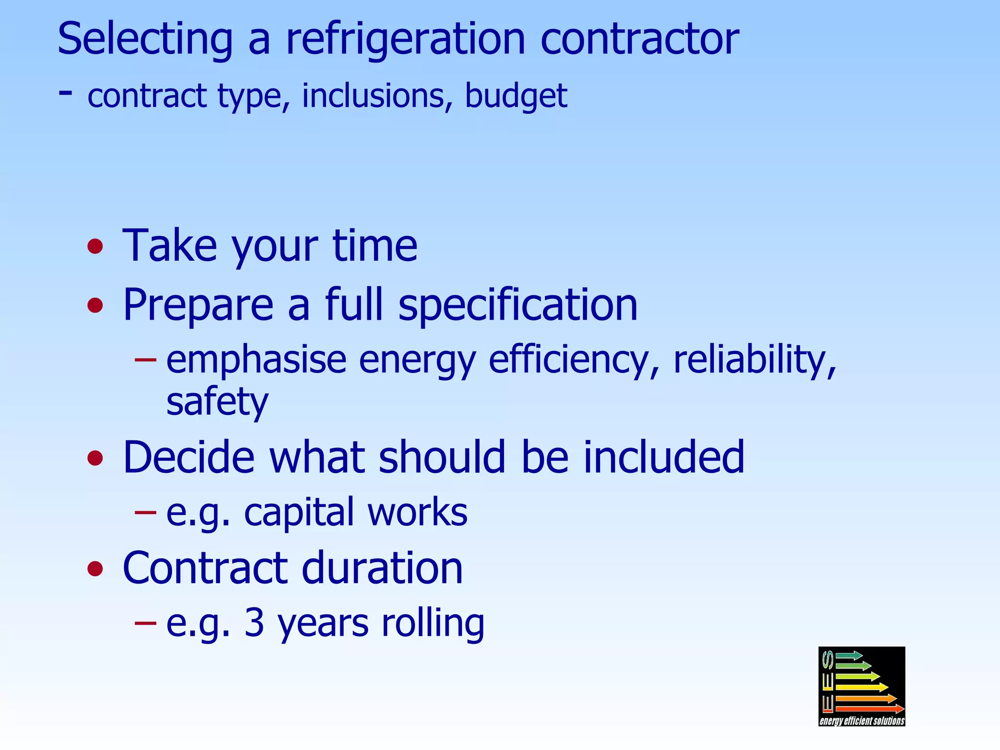 Selecting a refrigeration contractor -  contract type, inclusions, budget Take your time Prepare a full specification emphasise energy efficiency, reliability, safety Decide what should be included e.g. capital works Contract duration e.g. 3 years rolling 