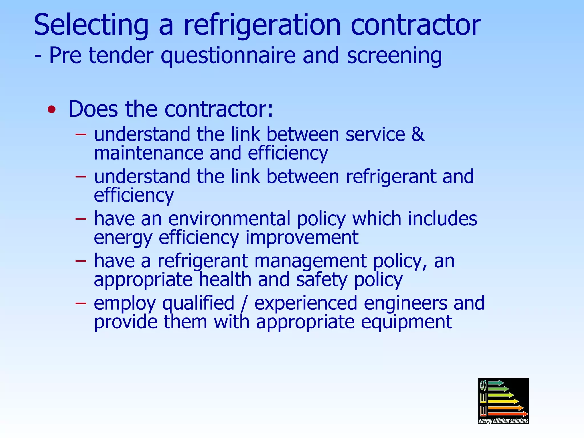Selecting a refrigeration contractor - Pre tender questionnaire and screening Does the contractor: understand the link between service & maintenance and efficiency  understand the link between refrigerant and efficiency have an environmental policy which includes energy efficiency improvement have a refrigerant management policy, an appropriate health and safety policy employ qualified / experienced engineers and provide them with appropriate equipment 