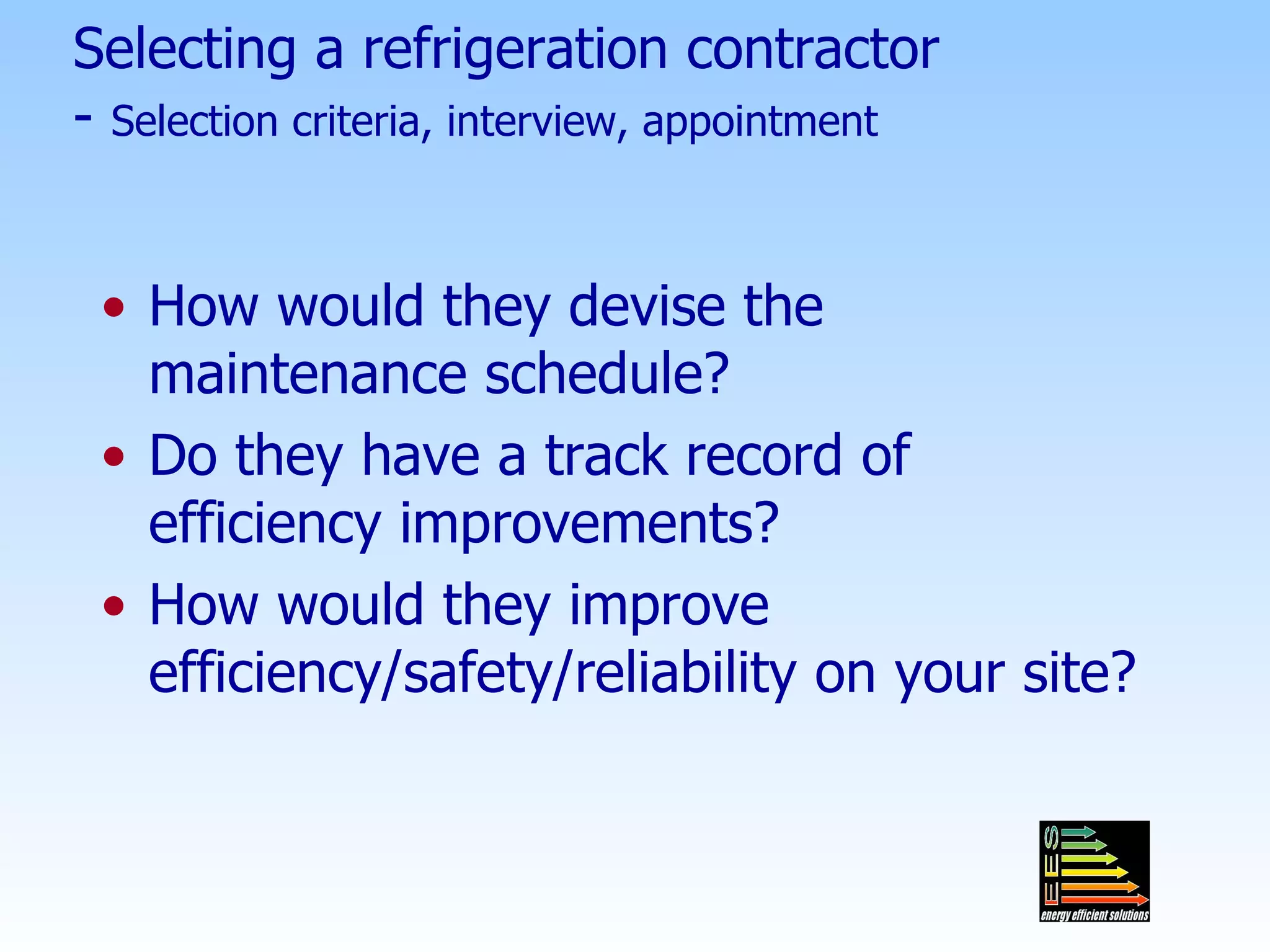 Selecting a refrigeration contractor -  Selection criteria, interview, appointment How would they devise the maintenance schedule? Do they have a track record of efficiency improvements? How would they improve efficiency/safety/reliability on your site? 